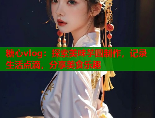 糖心vlog：探索美味芋圆制作，记录生活点滴，分享美食乐趣  第1张