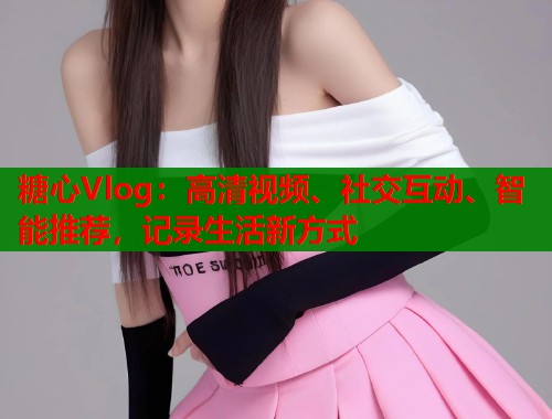 糖心Vlog：高清视频、社交互动、智能推荐，记录生活新方式  第1张