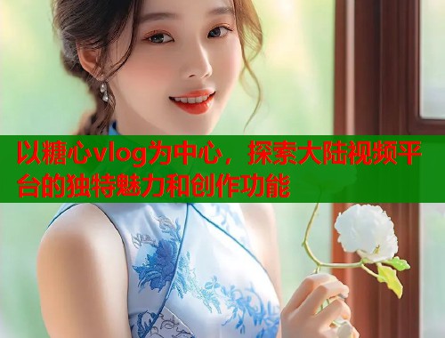 以糖心vlog为中心，探索大陆视频平台的独特魅力和创作功能  第1张
