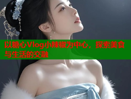 以糖心Vlog小辣椒为中心，探索美食与生活的交融  第1张