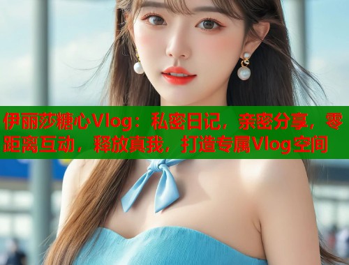 伊丽莎糖心Vlog：私密日记，亲密分享，零距离互动，释放真我，打造专属Vlog空间  第1张