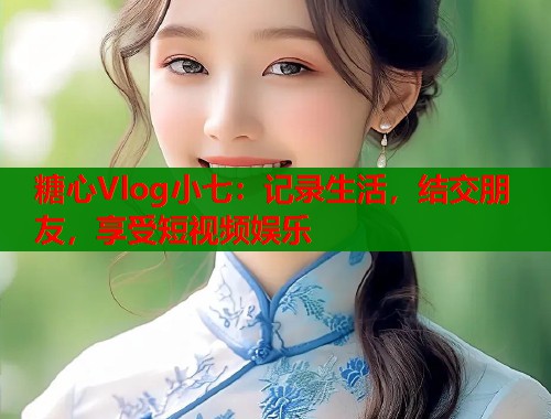 糖心Vlog小七：记录生活，结交朋友，享受短视频娱乐  第1张