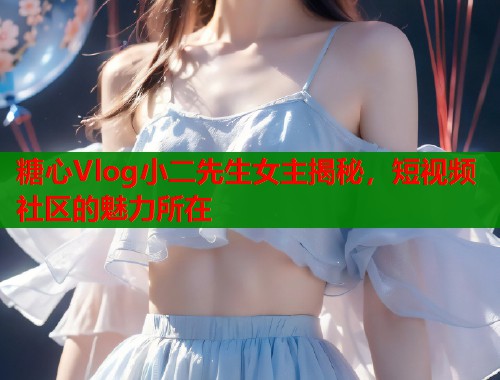 糖心Vlog小二先生女主揭秘，短视频社区的魅力所在  第1张