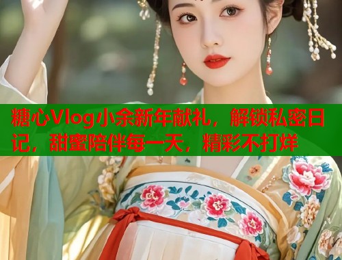 糖心Vlog小余新年献礼，解锁私密日记，甜蜜陪伴每一天，精彩不打烊  第1张