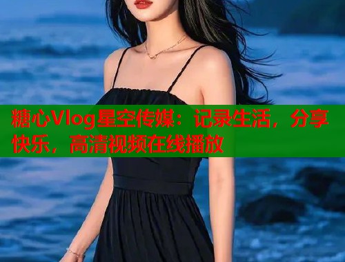 糖心Vlog星空传媒：记录生活，分享快乐，高清视频在线播放  第1张