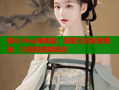 糖心Vlog晚晚酱：甜蜜生活秘密揭秘，抖音短视频精选  第2张