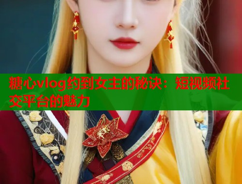 糖心vlog约到女主的秘诀：短视频社交平台的魅力  第1张
