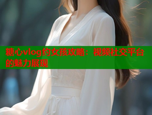 糖心vlog约女孩攻略：视频社交平台的魅力展现  第2张