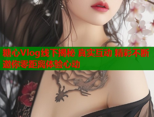 糖心Vlog线下揭秘 真实互动 精彩不断 邀你零距离体验心动  第1张