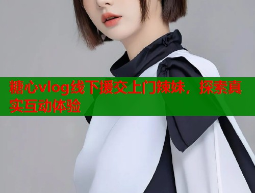 糖心vlog线下援交上门辣妹，探索真实互动体验  第2张