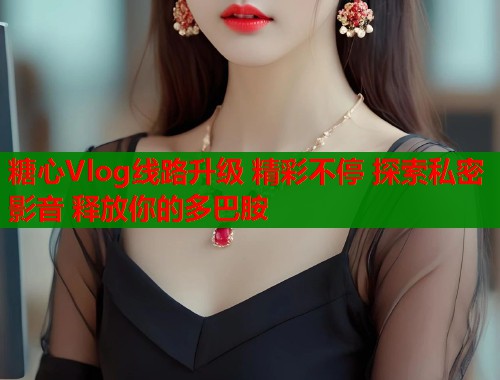 糖心Vlog线路升级 精彩不停 探索私密影音 释放你的多巴胺  第1张