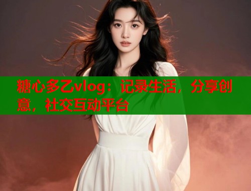 糖心多乙vlog：记录生活，分享创意，社交互动平台  第2张
