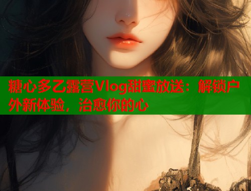 糖心多乙露营Vlog甜蜜放送：解锁户外新体验，治愈你的心  第1张