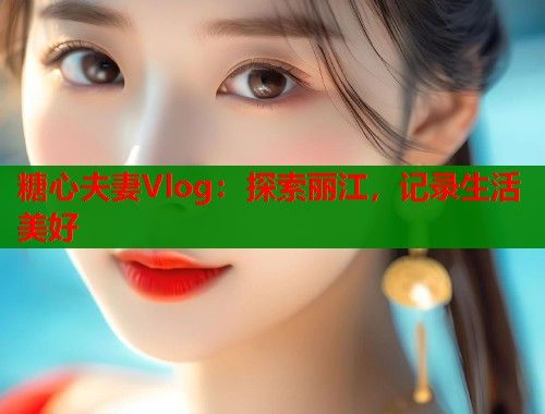 糖心夫妻Vlog：探索丽江，记录生活美好  第1张