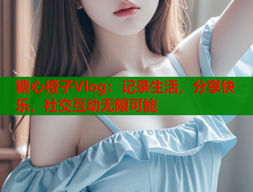 糖心橙子Vlog：记录生活，分享快乐，社交互动无限可能  第1张