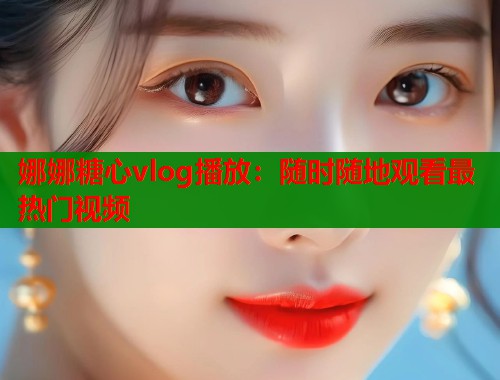 娜娜糖心vlog播放：随时随地观看最热门视频  第1张