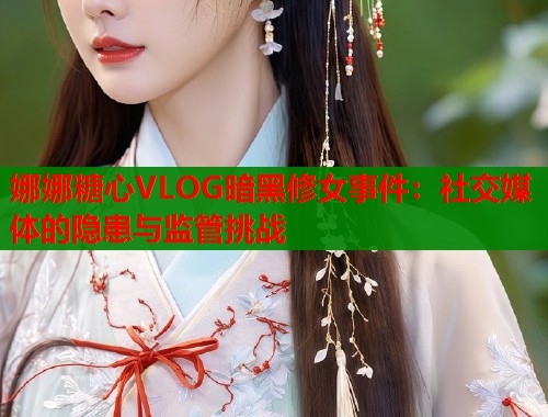 娜娜糖心VLOG暗黑修女事件：社交媒体的隐患与监管挑战  第2张