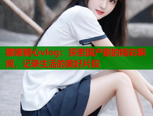 娜娜糖心vlog：探索国产剧的精彩瞬间，记录生活的美好片段  第1张