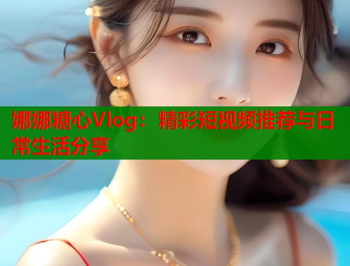 娜娜糖心Vlog：精彩短视频推荐与日常生活分享  第1张