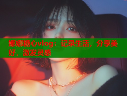 娜娜糖心vlog：记录生活，分享美好，激发灵感  第1张