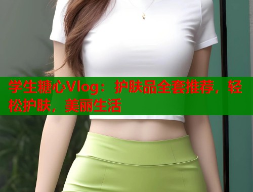 学生糖心Vlog：护肤品全套推荐，轻松护肤，美丽生活  第1张