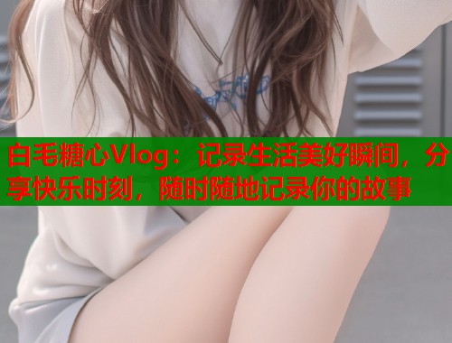 白毛糖心Vlog：记录生活美好瞬间，分享快乐时刻，随时随地记录你的故事  第1张