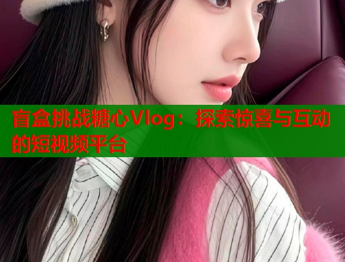 盲盒挑战糖心Vlog：探索惊喜与互动的短视频平台  第1张