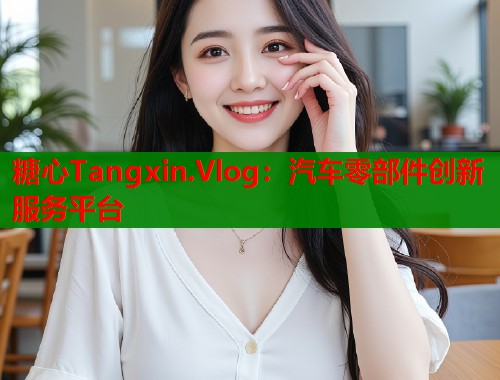 糖心Tangxin.Vlog：汽车零部件创新服务平台  第1张