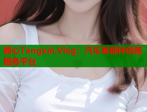 糖心Tangxin.Vlog：汽车零部件创新服务平台  第2张