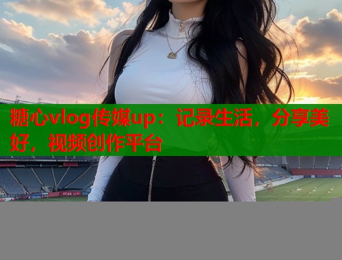 糖心vlog传媒up：记录生活，分享美好，视频创作平台  第1张