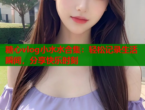糖心vlog小水水合集：轻松记录生活瞬间，分享快乐时刻  第1张