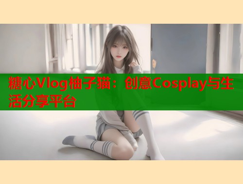 糖心Vlog柚子猫：创意Cosplay与生活分享平台  第1张