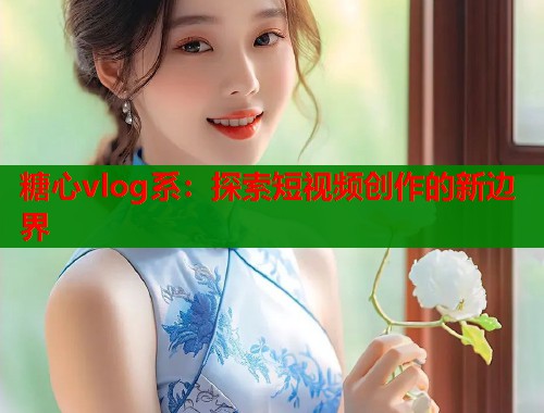 糖心vlog系：探索短视频创作的新边界  第1张