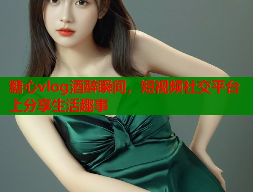 糖心vlog酒醉瞬间，短视频社交平台上分享生活趣事  第1张