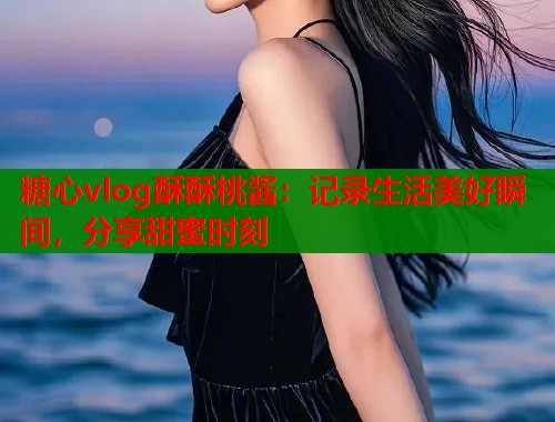 糖心vlog酥酥桃酱：记录生活美好瞬间，分享甜蜜时刻  第1张