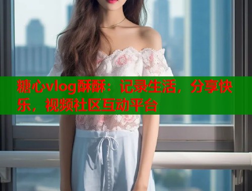 糖心vlog酥酥：记录生活，分享快乐，视频社区互动平台  第2张