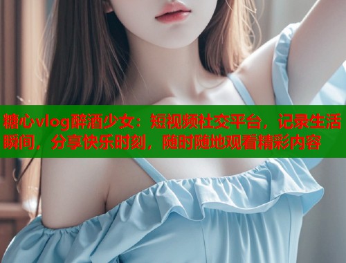 糖心vlog醉酒少女：短视频社交平台，记录生活瞬间，分享快乐时刻，随时随地观看精彩内容  第1张
