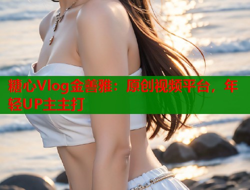 糖心Vlog金善雅：原创视频平台，年轻UP主主打  第1张