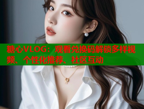 糖心VLOG：观看兑换码解锁多样视频、个性化推荐、社区互动  第1张