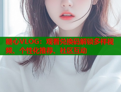 糖心VLOG：观看兑换码解锁多样视频、个性化推荐、社区互动  第2张