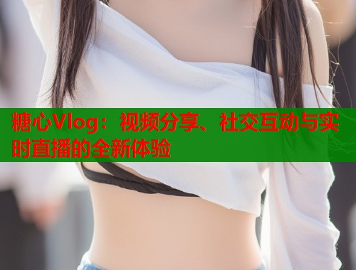 糖心Vlog：视频分享、社交互动与实时直播的全新体验  第1张