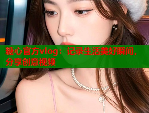 糖心官方vlog：记录生活美好瞬间，分享创意视频  第1张