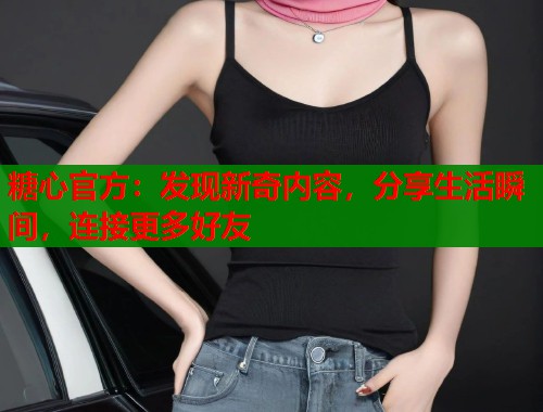 糖心官方：发现新奇内容，分享生活瞬间，连接更多好友  第1张