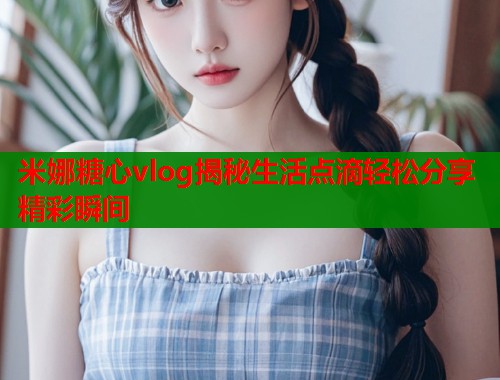 米娜糖心vlog揭秘生活点滴轻松分享精彩瞬间  第2张