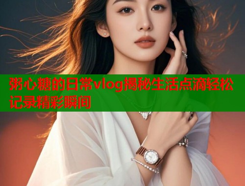 粥心糖的日常vlog揭秘生活点滴轻松记录精彩瞬间  第1张