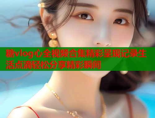 糖vlog心全视频合集精彩呈现记录生活点滴轻松分享精彩瞬间  第1张