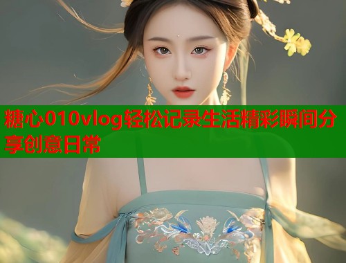 糖心010vlog轻松记录生活精彩瞬间分享创意日常  第1张