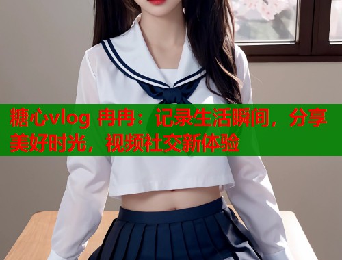 糖心vlog 冉冉：记录生活瞬间，分享美好时光，视频社交新体验  第1张