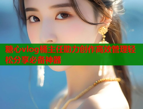 糖心vlog桶主任助力创作高效管理轻松分享必备神器  第1张