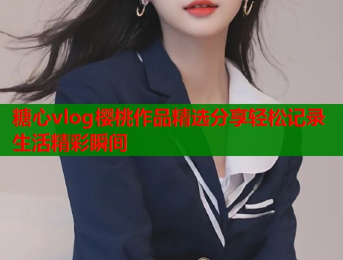 糖心vlog樱桃作品精选分享轻松记录生活精彩瞬间  第1张
